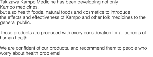 Takizawa Kampo Medicine has been developing not only Kampo medicines, but also health foods, natural foods and cosmetics to introduce the effects and effectiveness of Kampo and other folk medicines to the general public. These products are produced with every consideration for all aspects of human health.
We are confident of our products, and recommend them to people who worry about health problems!