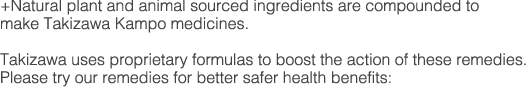 +Natural plant and animal sourced ingredients are compounded to make Takizawa Kampo medicines.
Takizawa uses proprietary formulas to boost the action of these remedies.
Please try our remedies for better safer health benefits: