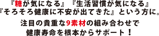 『糖が気になる』『生活習慣が気になる』『そろそろ健康に不安が出てきた』という方に。注目の貴重な9素材の組み合わせで健康寿命を根本からサポート！
