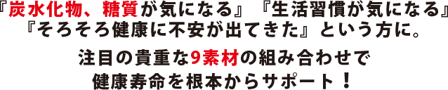 『炭水化物、糖質が気になる』『生活習慣が気になる』『そろそろ健康に不安が出てきた』という方に。注目の貴重な9素材の組み合わせで健康寿命を根本からサポート！