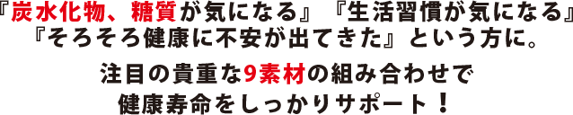 『炭水化物、糖質が気になる』『生活習慣が気になる』『そろそろ健康に不安が出てきた』という方に。注目の貴重な9素材の組み合わせで健康寿命をしっかりサポート！