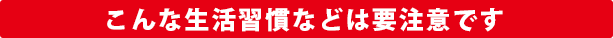 こんな生活習慣などは要注意です
