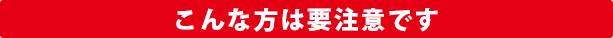 こんな方は要注意です