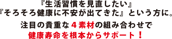 『生活習慣を見直したい』『そろそろ健康に不安が出てきた』という方に。注目の貴重な４素材の組み合わせで健康寿命を根本からサポート!