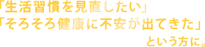 「生活習慣を見直したい」「そろそろ健康に不安が出てきた」という方に。