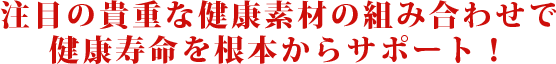 注目の貴重な健康素材の組み合わせで健康寿命を根本からサポート！