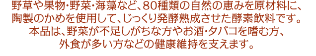 野草や果物・野菜・海藻など、80種類の自然の恵みを原材料に、陶製のかめを使用して、じっくり発酵熟成させた酵素飲料です。本品は、野菜が不足しがちな方やお酒・タバコを嗜む方、外食が多い方などの健康維持を支えます。