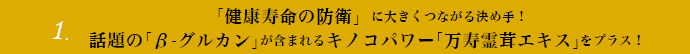 1.「健康寿命の防衛」に大きくつながる決め手！話題の「β-グルカン」が含まれるキノコパワー「万寿霊茸エキス」をプラス！