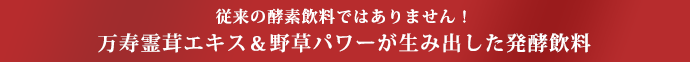 従来の酵素飲料ではありません！万寿霊茸エキス＆野草パワーが生み出した発酵飲料