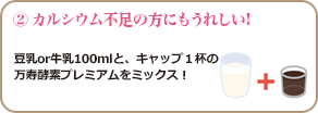 ② カルシウム不足の方にもうれしい!豆乳or牛乳100mlと、キャップ１杯の 万寿酵素プレミアムをミックス！