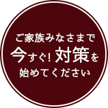 ご家族みなさまで今すぐ！対策を始めてください