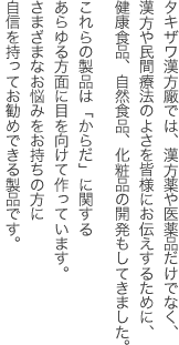 タキザワ漢方廠では、漢方薬や医薬品だけでなく、漢方や民間療法のよさを皆様にお伝えするために、健康食品、自然食品、化粧品の開発もしてきました。
これらの製品は「からだ」に関するあらゆる方面に目を向けて作っています。
さまざまなお悩みをお持ちの方に自信を持ってお勧めできる製品です。