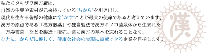私たちタキザワ漢方廠は、自然の生薬や素材が元来持っている'ちから'を引き出し、現代を生きる皆様の健康に'活かす'ことが最大の使命であると考えています。漢方の原点である「漢方煎薬」や独自製法で漢方キノコ菌糸体から生まれた「万寿霊茸」などを製造・販売。常に漢方の基本を忘れることなく、ひとに、からだに優しく、健康な社会の実現に貢献できる企業を目指します。
