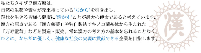 私たちタキザワ漢方廠は、自然の生薬や素材が元来持っている'ちから'を引き出し、現代を生きる皆様の健康に'活かす'ことが最大の使命であると考えています。漢方の原点である「漢方煎薬」や独自製法で漢方キノコ菌糸体から生まれた「万寿霊茸」などを製造・販売。常に漢方の基本を忘れることなく、ひとに、からだに優しく、健康な社会の実現に貢献できる企業を目指します。