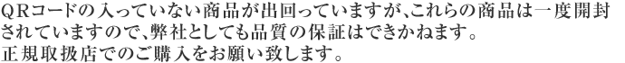 QRコードの入っていない商品が出回っていますが、これらの商品は一度開封されていますので、弊社としても品質の保証はできかねます。正規取扱店でのご購入をお願い致します。