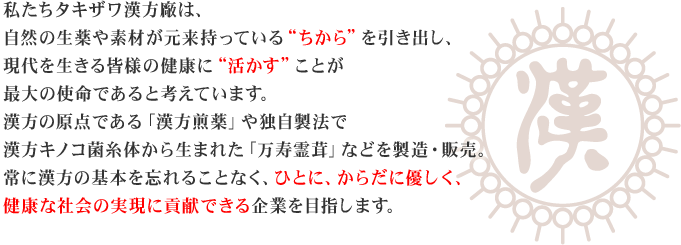 私たちタキザワ漢方廠は、自然の生薬や素材が元来持っている'ちから'を引き出し、現代を生きる皆様の健康に'活かす'ことが最大の使命であると考えています。漢方の原点である「漢方煎薬」や独自製法で漢方キノコ菌糸体から生まれた「万寿霊茸」などを製造・販売。常に漢方の基本を忘れることなく、ひとに、からだに優しく、健康な社会の実現に貢献できる企業を目指します。