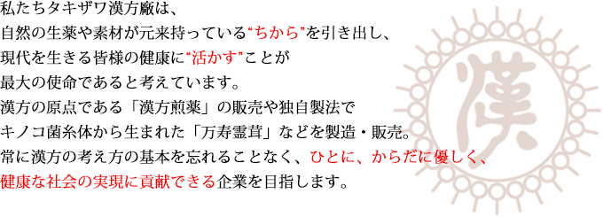 私たちタキザワ漢方廠は、自然の生薬や素材が元来持っている“ちから”を引き出し、現代を生きる皆様の健康に“活かす”ことが最大の使命であると考えています。漢方の原点である「漢方煎薬」の販売や独自製法でキノコ菌糸体から生まれた「万寿霊茸」などを製造・販売。常に漢方の考え方の基本を忘れることなく、ひとに、からだに優しく、健康な社会の実現に貢献できる企業を目指します。
								