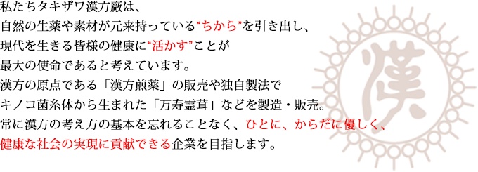 私たちタキザワ漢方廠は、自然の生薬や素材が元来持っている'ちから'を引き出し、現代を生きる皆様の健康に'活かす'ことが最大の使命であると考えています。漢方の原点である「漢方煎薬」や独自製法で漢方キノコ菌糸体から生まれた「万寿霊茸」などを製造・販売。常に漢方の基本を忘れることなく、ひとに、からだに優しく、健康な社会の実現に貢献できる企業を目指します。