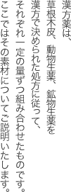 漢方薬は、草根木皮、動物生薬、鉱物生薬を漢方で決められた処方に従って、それぞれ一定の量ずつ組み合わせたものです。
ここではその素材についてご説明いたします。