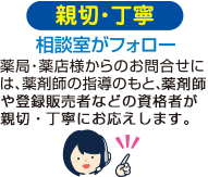 親切・丁寧　相談室がフォロー　薬局・薬店様からのお問合せには、薬剤師の指導のもと、薬剤師や登録販売者などの資格者が親切・丁寧にお応えします。