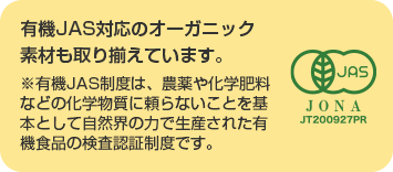 有機JAS対応のオーガニック素材も取り揃えています。※有機JAS制度は、農薬や化学肥料などの化学物質に頼らないことを基本として自然界の力で生産された有機食品の検査認証制度です。